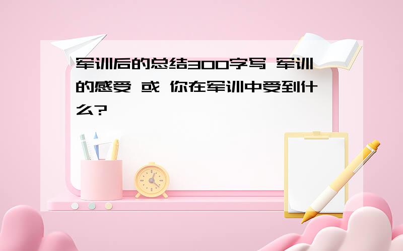 军训后的总结300字写 军训的感受 或 你在军训中受到什么?