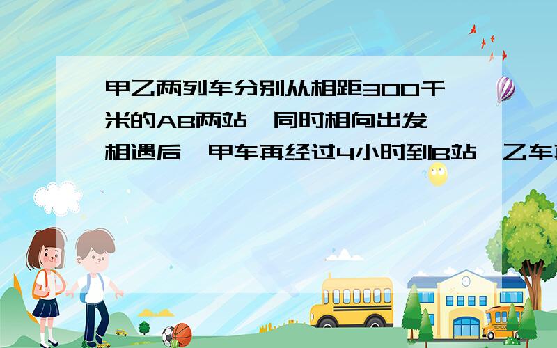 甲乙两列车分别从相距300千米的AB两站,同时相向出发,相遇后,甲车再经过4小时到B站,乙车再经过9小时到A站.求甲乙各车的速度.