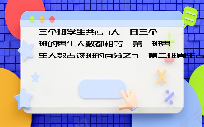 三个班学生共157人,且三个班的男生人数都相等,第一班男生人数占该班的13分之7,第二班男生占该班的7分之4,那么第三班的女生有多少人?