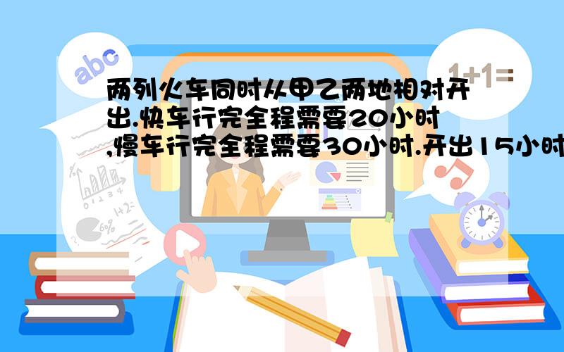 两列火车同时从甲乙两地相对开出.快车行完全程需要20小时,慢车行完全程需要30小时.开出15小时后两车相遇已知快车中途停留4小时,慢车停留了几小时.【最好用算术方法】