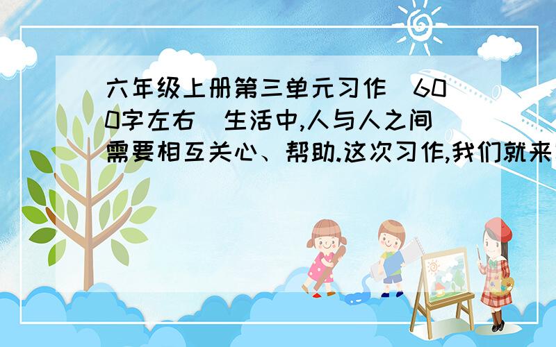 六年级上册第三单元习作(600字左右)生活中,人与人之间需要相互关心、帮助.这次习作,我们就来写一写体现人们相互关爱的事情.写之前先想一想,事情发生在怎样的环境里,是怎么发生的,事情