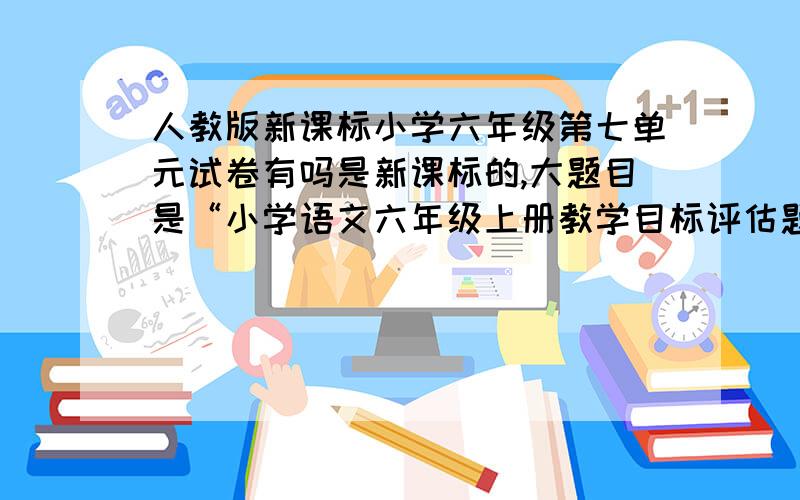 人教版新课标小学六年级第七单元试卷有吗是新课标的,大题目是“小学语文六年级上册教学目标评估题”,下面黑体较小的是“第七单元”,这一类的发呀!全部!都错了,第七单元是讲动物与动