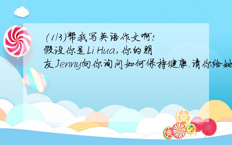 (1/3)帮我写英语作文啊!假设你是Li Hua,你的朋友Jenny向你询问如何保持健康.请你给她发一个邮件提些...(1/3)帮我写英语作文啊!假设你是Li Hua,你的朋友Jenny向你询问如何保持健康.请你给她发一