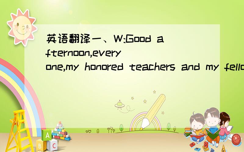 英语翻译一、W:Good afternoon,everyone,my honored teachers and my fellow students．I'm very honored to be the host for today's competition this afternoon to give the opening speech for everybody． T:Now you are watching the 5th English speech