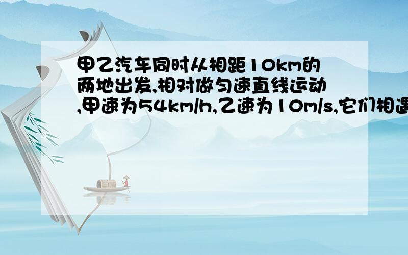 甲乙汽车同时从相距10km的两地出发,相对做匀速直线运动,甲速为54km/h,乙速为10m/s,它们相遇时_____.A 两车通过路程相等 B 甲车比乙多走2km C 甲比乙少走1km D 甲走7km,乙走3km