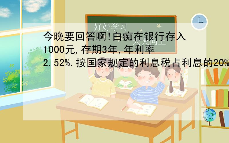 今晚要回答啊!白痴在银行存入1000元,存期3年,年利率2.52%.按国家规定的利息税占利息的20%,3年后白痴应从所获利息中拿出多少元交纳利息税?