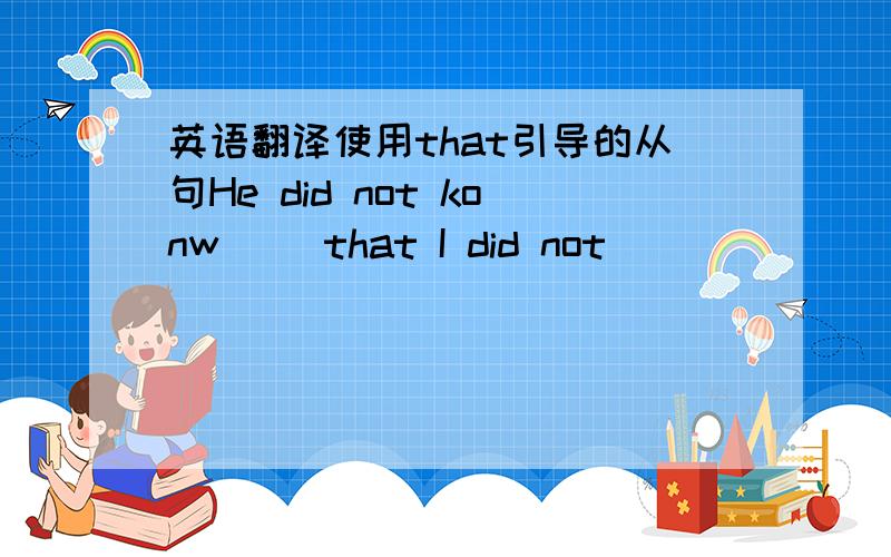 英语翻译使用that引导的从句He did not konw （）that I did not （）