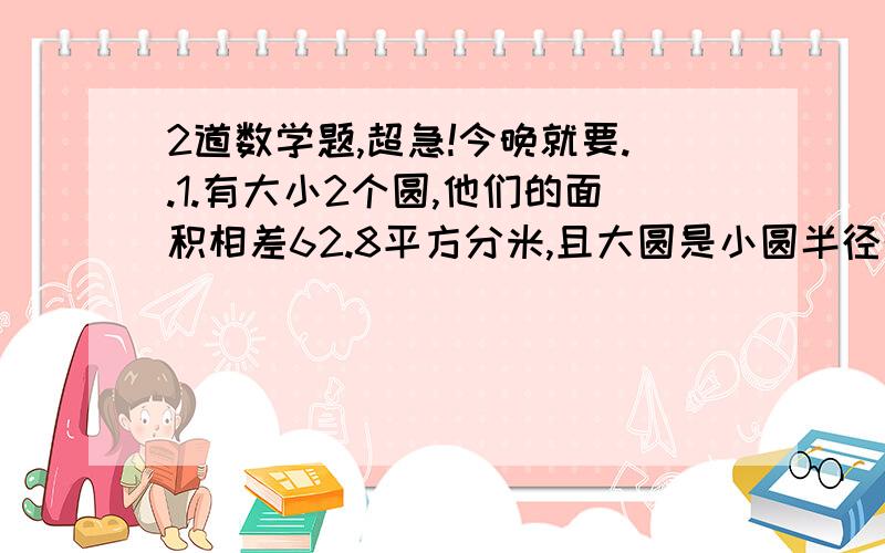 2道数学题,超急!今晚就要..1.有大小2个圆,他们的面积相差62.8平方分米,且大圆是小圆半径的1.5倍,两圆的面积各是多少?2.在一个直径是10厘米的圆内截取出一个最大的正方形,求剩下部分的面积.