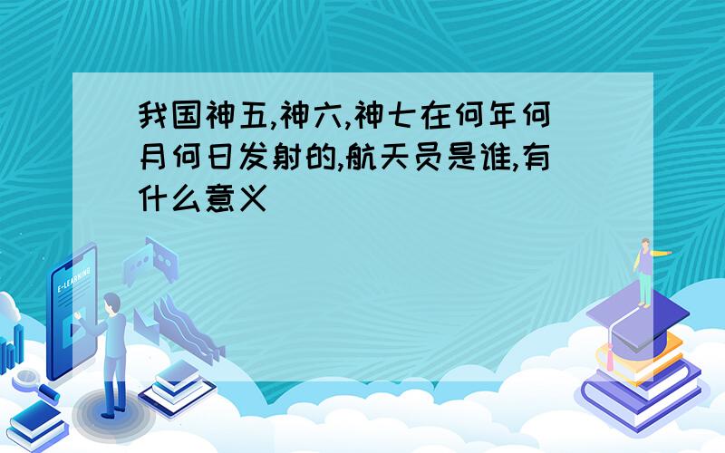 我国神五,神六,神七在何年何月何日发射的,航天员是谁,有什么意义