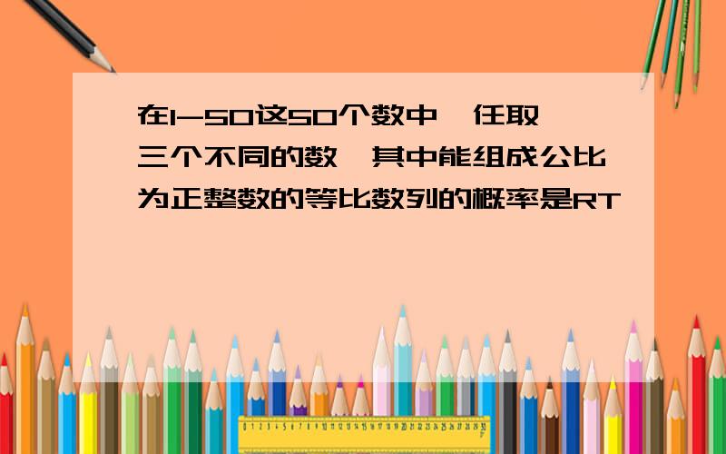 在1-50这50个数中,任取三个不同的数,其中能组成公比为正整数的等比数列的概率是RT