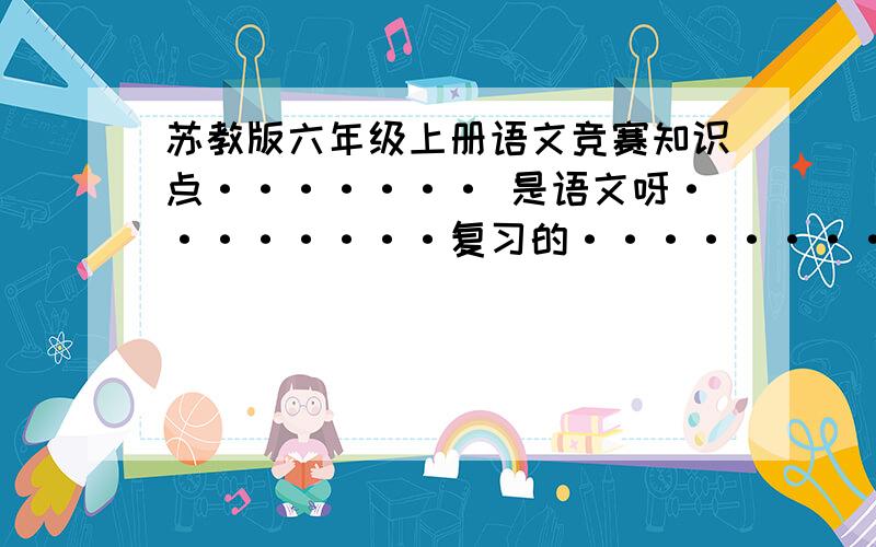 苏教版六年级上册语文竞赛知识点······· 是语文呀········复习的········找不到啊！！！！！！！！！！！！！大家帮帮我吧！！！！！！！！！