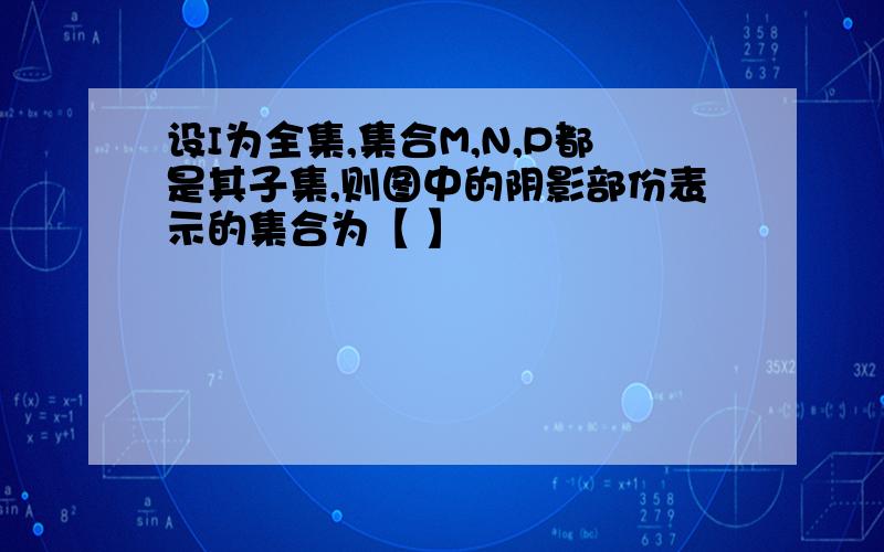 设I为全集,集合M,N,P都是其子集,则图中的阴影部份表示的集合为【 】