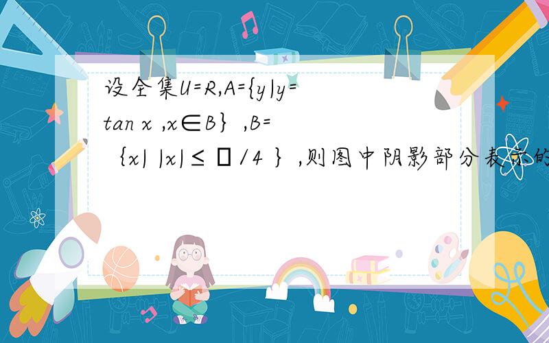 设全集U=R,A={y|y=tan x ,x∈B｝,B=｛x| |x|≤π/4 ｝,则图中阴影部分表示的集合是  A .[-1,1]        B.[-π/4,π/4]          C.[-1,-π/4)∪（π/4 ,1]        D.[ -1,-π/4]∪[ π/4 ,1]