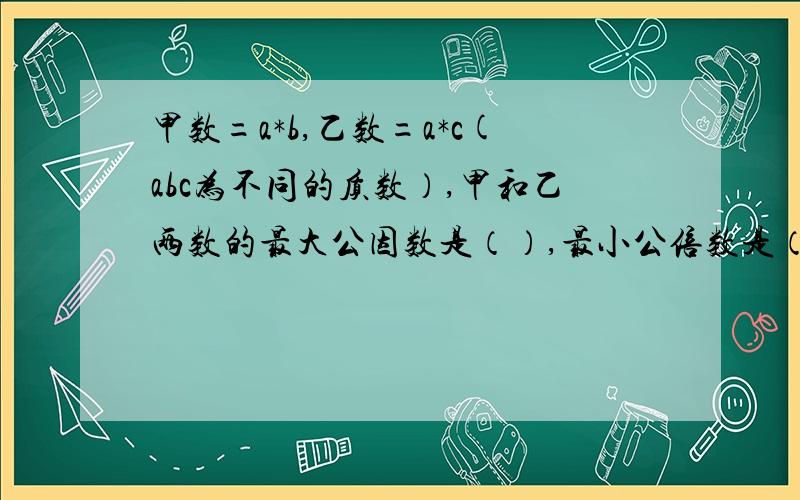 甲数=a*b,乙数=a*c(abc为不同的质数）,甲和乙两数的最大公因数是（）,最小公倍数是（）.那个是乘号