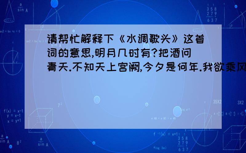 请帮忙解释下《水调歌头》这首词的意思,明月几时有?把酒问青天.不知天上宫阙,今夕是何年.我欲乘风归去,又恐琼楼玉宇,高处不胜寒,起舞弄清影,何似在人间.转朱阁,抵绮户,照无眠.不应有恨