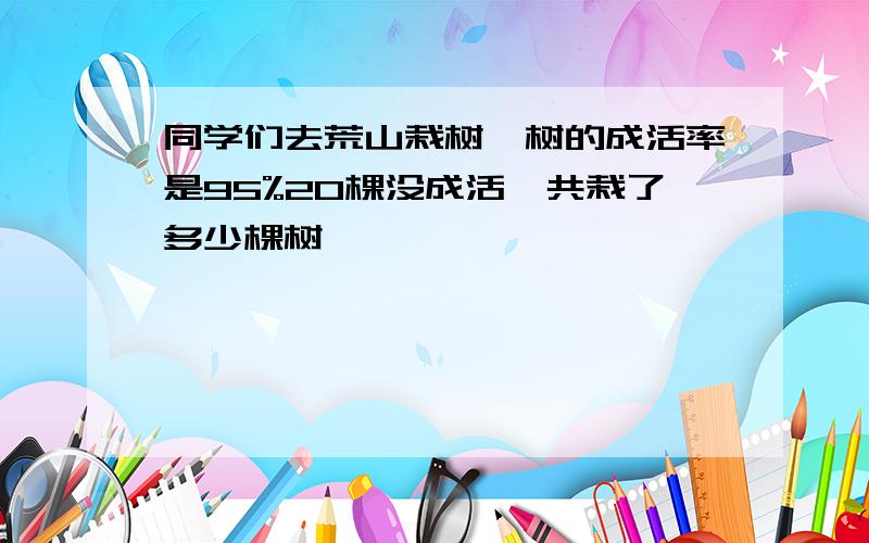 同学们去荒山栽树,树的成活率是95%20棵没成活一共栽了多少棵树