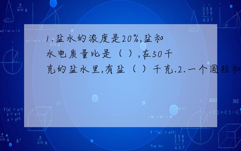 1.盐水的浓度是20%,盐和水电质量比是（ ）,在50千克的盐水里,有盐（ ）千克.2.一个圆柱和一个圆锥的体积的比是2：3,高的比是5：6,底面积的比是（ ）第2题呢？、