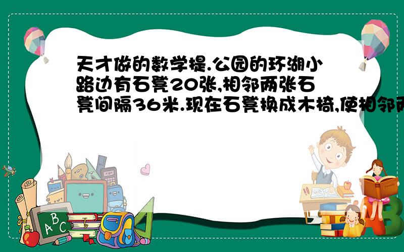 天才做的数学提.公园的环湖小路边有石凳20张,相邻两张石凳间隔36米.现在石凳换成木椅,使相邻两张木椅间隔24米,一共需要准备多少张木椅?