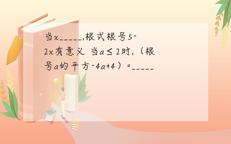 当x_____,根式根号5-2x有意义 当a≤2时,（根号a的平方-4a+4）=_____