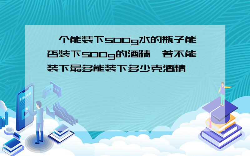 一个能装下500g水的瓶子能否装下500g的酒精,若不能装下最多能装下多少克酒精