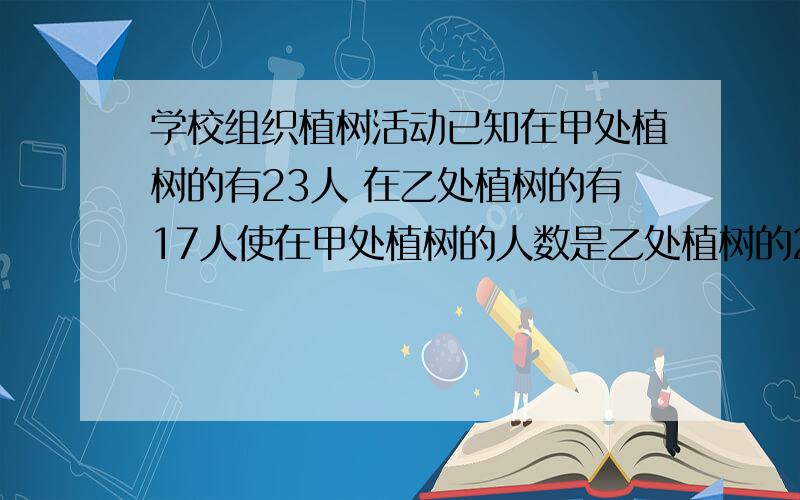 学校组织植树活动已知在甲处植树的有23人 在乙处植树的有17人使在甲处植树的人数是乙处植树的2倍多4人应从乙处调往甲处多少人