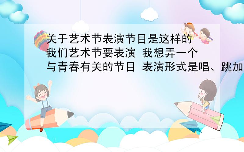 关于艺术节表演节目是这样的 我们艺术节要表演 我想弄一个与青春有关的节目 表演形式是唱、跳加演 中间最好有几句话联系 然后整个节目有一定故事情节 几男几女这样一起的演得那种 还