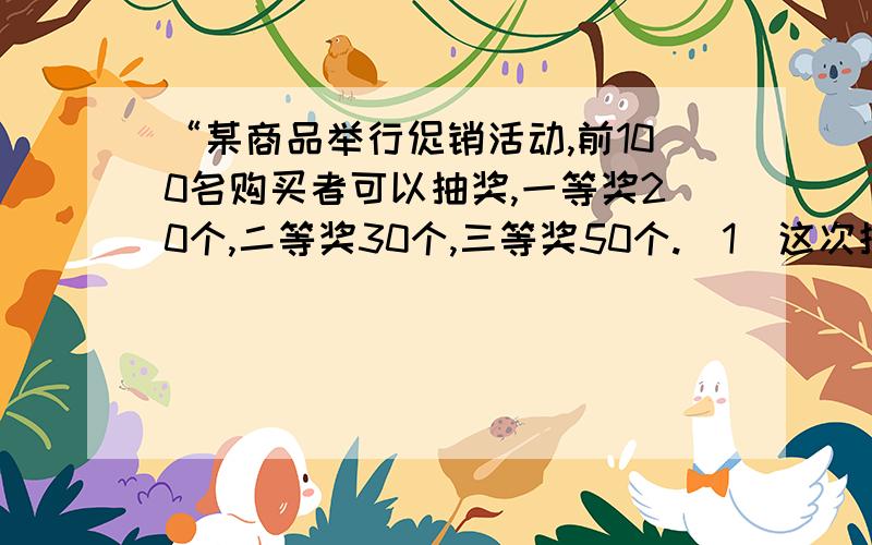 “某商品举行促销活动,前100名购买者可以抽奖,一等奖20个,二等奖30个,三等奖50个.（1）这次抽奖活动前100名购买者中奖的可能性是多少?（2）第一个人抽中一等奖的可能性是多少?中二等奖的