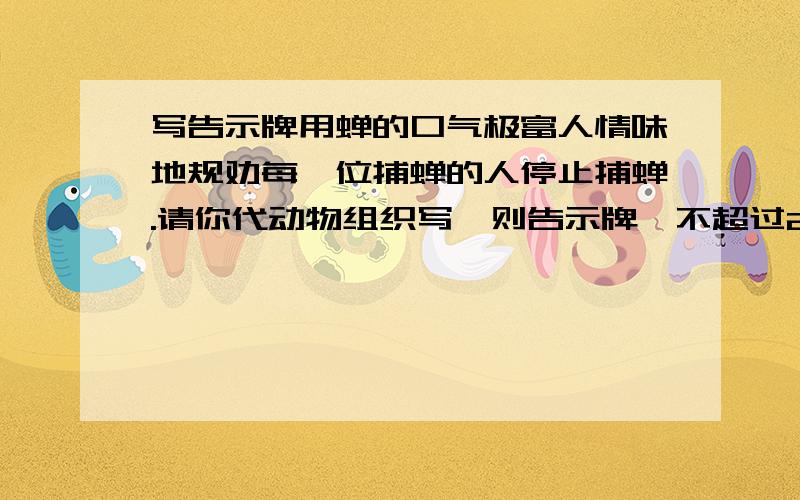 写告示牌用蝉的口气极富人情味地规劝每一位捕蝉的人停止捕蝉.请你代动物组织写一则告示牌,不超过25哥字!5分钟之内要