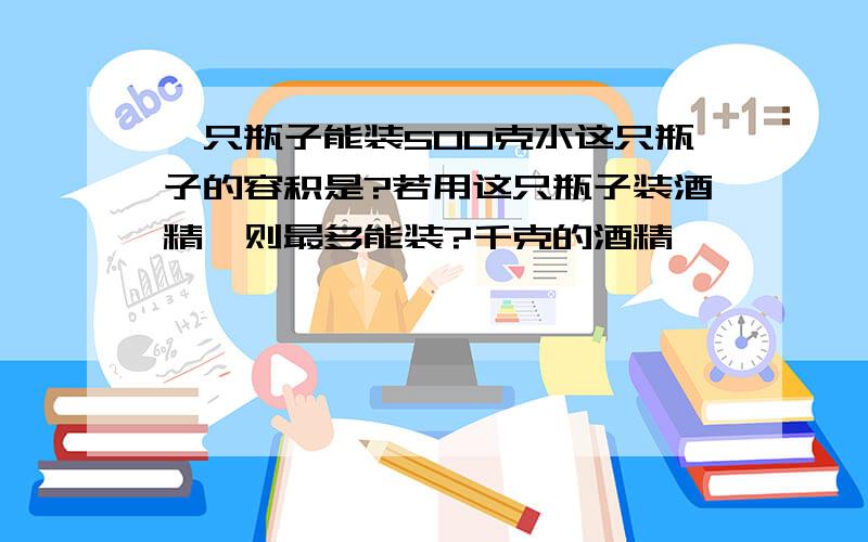 一只瓶子能装500克水这只瓶子的容积是?若用这只瓶子装酒精,则最多能装?千克的酒精