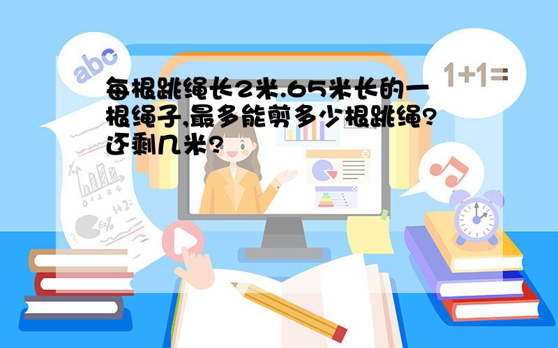 每根跳绳长2米.65米长的一根绳子,最多能剪多少根跳绳?还剩几米?