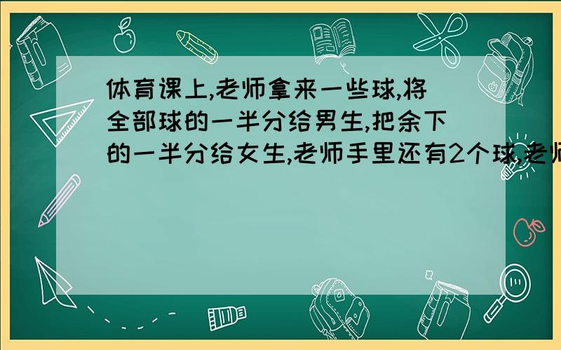 体育课上,老师拿来一些球,将全部球的一半分给男生,把余下的一半分给女生,老师手里还有2个球,老师开始拿来几个球?注重过程