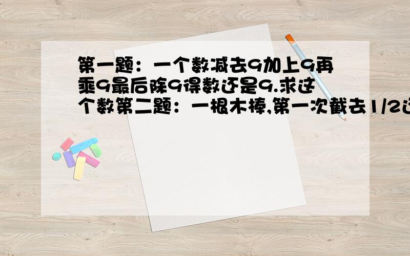 第一题：一个数减去9加上9再乘9最后除9得数还是9.求这个数第二题：一根木棒,第一次截去1/2还多10厘米,第二次截取剩下的1/2还多20厘米,第三次截取剩下的1/2少10厘米,这是还剩30厘米,这根木棒