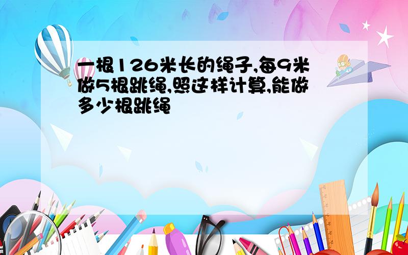 一根126米长的绳子,每9米做5根跳绳,照这样计算,能做多少根跳绳