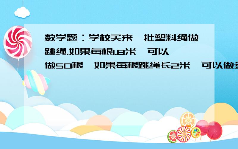 数学题：学校买来一批塑料绳做跳绳.如果每根1.8米,可以做50根,如果每根跳绳长2米,可以做多少根?要求用比例解答,其实这道题如果不是用比例解答我是会的,但是我不知道什么叫用比例解答,