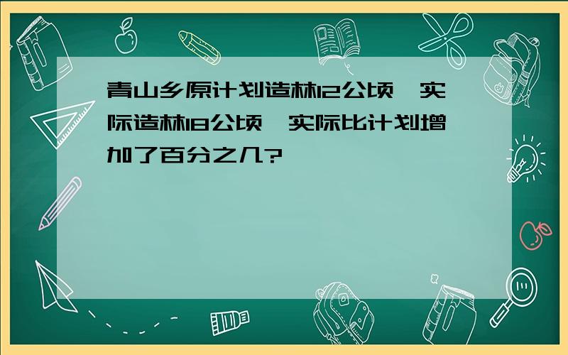 青山乡原计划造林12公顷,实际造林18公顷,实际比计划增加了百分之几?