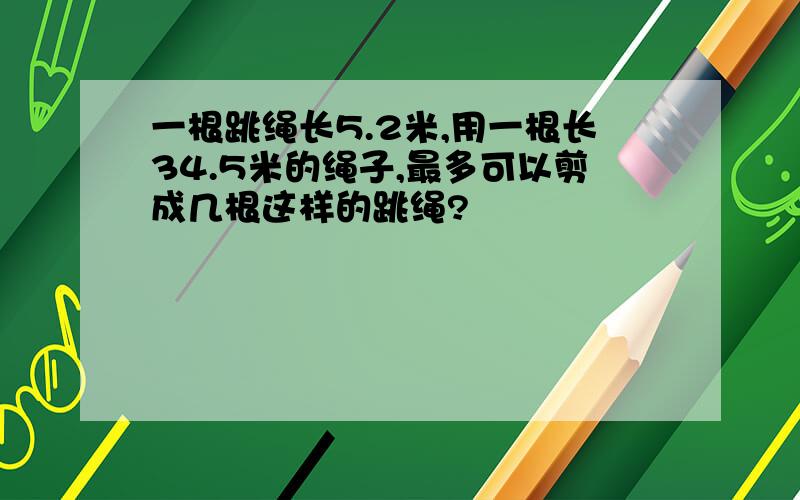 一根跳绳长5.2米,用一根长34.5米的绳子,最多可以剪成几根这样的跳绳?