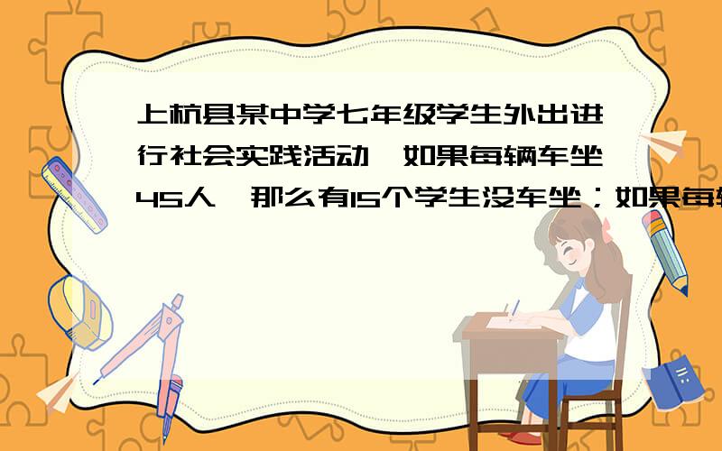 上杭县某中学七年级学生外出进行社会实践活动,如果每辆车坐45人,那么有15个学生没车坐；如果每辆车坐60人那么可以空出一辆车.问共有几辆车,几个学生（求过程）我二元一次不是很了解