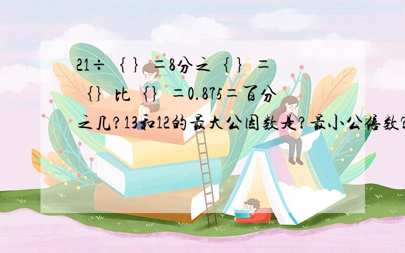 21÷｛ ｝＝8分之｛ ｝＝｛｝比｛｝＝0.875＝百分之几?13和12的最大公因数是?最小公倍数?