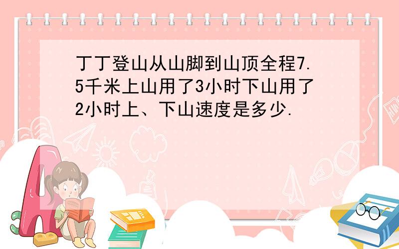 丁丁登山从山脚到山顶全程7.5千米上山用了3小时下山用了2小时上、下山速度是多少.