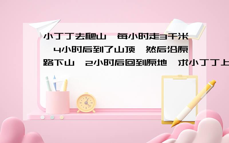 小丁丁去爬山,每小时走3千米,4小时后到了山顶,然后沿原路下山,2小时后回到原地,求小丁丁上、下山平均每小时走多少千米?先写等量关系式,,