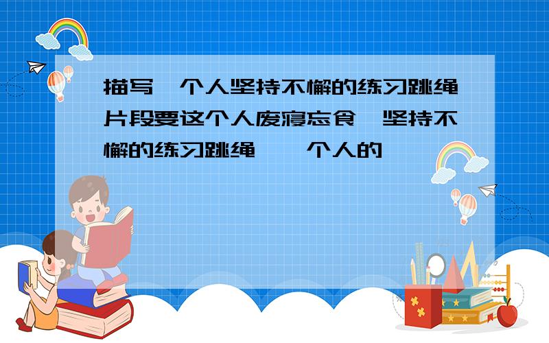 描写一个人坚持不懈的练习跳绳片段要这个人废寝忘食,坚持不懈的练习跳绳,一个人的