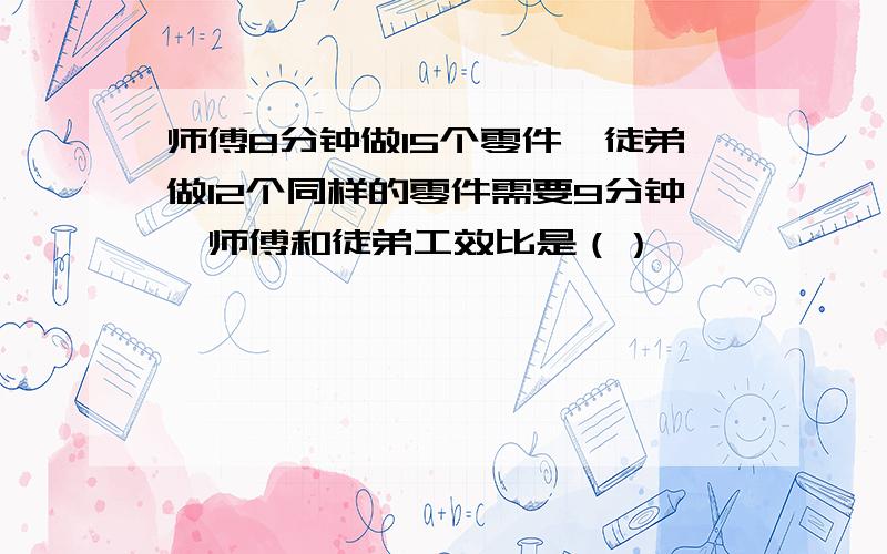 师傅8分钟做15个零件,徒弟做12个同样的零件需要9分钟,师傅和徒弟工效比是（）