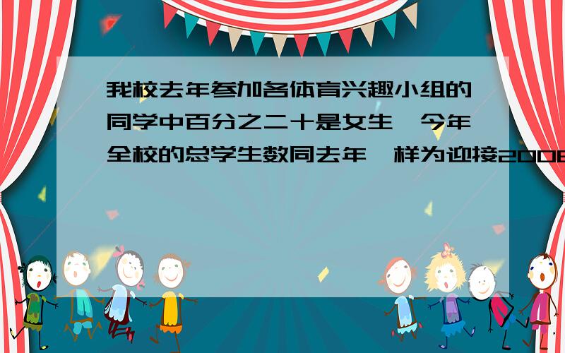 我校去年参加各体育兴趣小组的同学中百分之二十是女生,今年全校的总学生数同去年一样为迎接2008年奥运会,今年参加各种体育小组的学生增加了五分之一,其中女生人数占总人数的四分之一