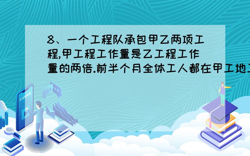 8、一个工程队承包甲乙两项工程,甲工程工作量是乙工程工作量的两倍.前半个月全体工人都在甲工地工作,后1、 一个工程队承包甲乙两项工程,甲工程工作量是乙工程工作量的两倍.前半个月