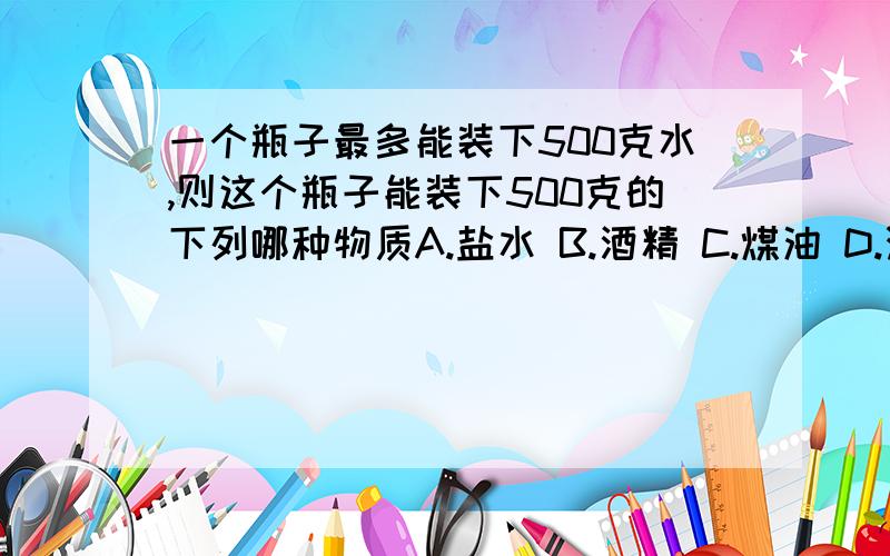 一个瓶子最多能装下500克水,则这个瓶子能装下500克的下列哪种物质A.盐水 B.酒精 C.煤油 D.汽油