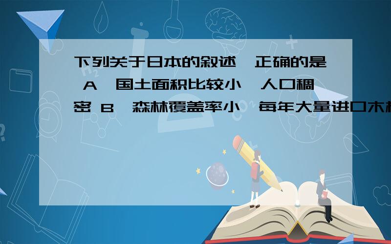 下列关于日本的叙述,正确的是 A、国土面积比较小,人口稠密 B、森林覆盖率小,每年大量进口木材 C、水能下列关于日本的叙述,正确的是 A、国土面积比较小,人口稠密 B、森林覆盖率小,每年大