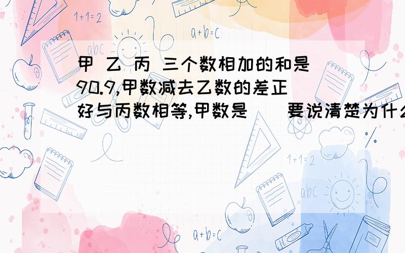 甲 乙 丙 三个数相加的和是90.9,甲数减去乙数的差正好与丙数相等,甲数是（）要说清楚为什么这么写 要能让人理解