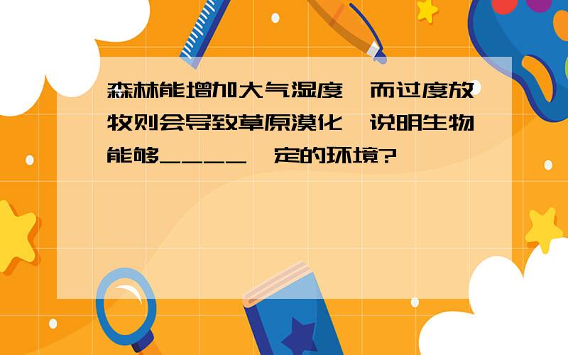 森林能增加大气湿度,而过度放牧则会导致草原漠化,说明生物能够____一定的环境?