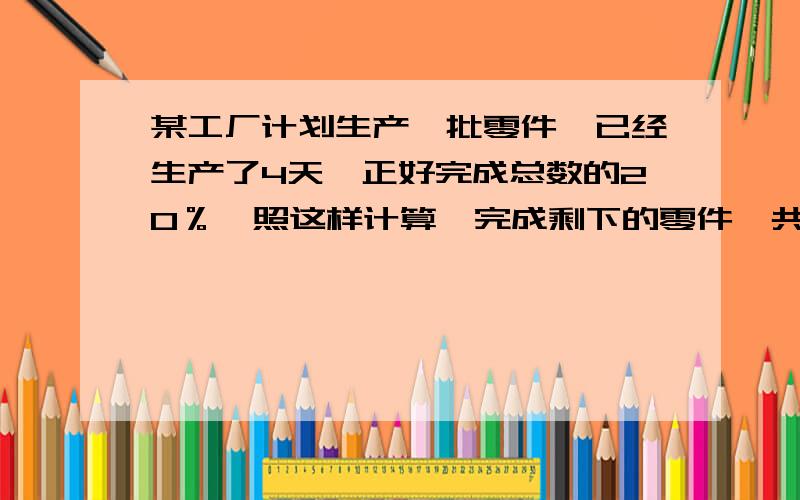 某工厂计划生产一批零件,已经生产了4天,正好完成总数的20％,照这样计算,完成剩下的零件一共要多少天?（你能用几种办法解答吗?）