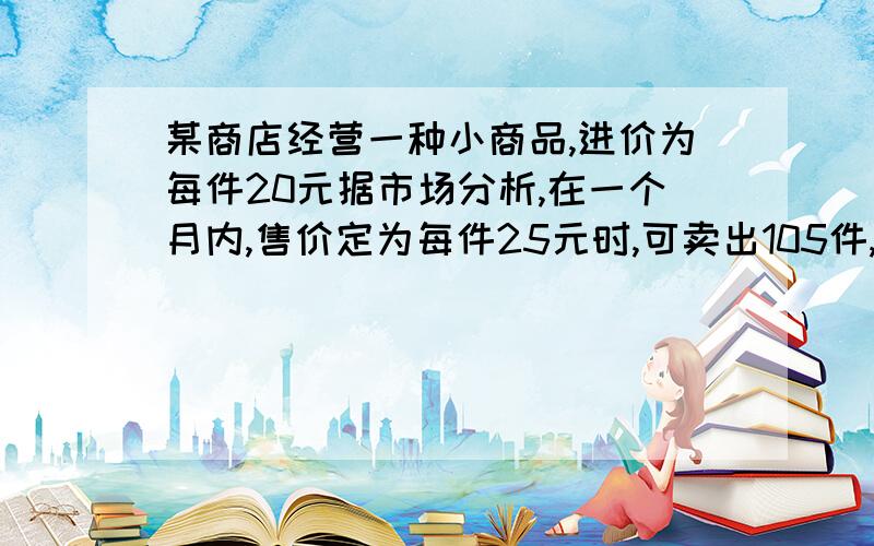 某商店经营一种小商品,进价为每件20元据市场分析,在一个月内,售价定为每件25元时,可卖出105件,而售价每上涨1元,就少卖5件.(1)当售价定为30元时,一个月可获利多少元?(2)当售价定为每件多少